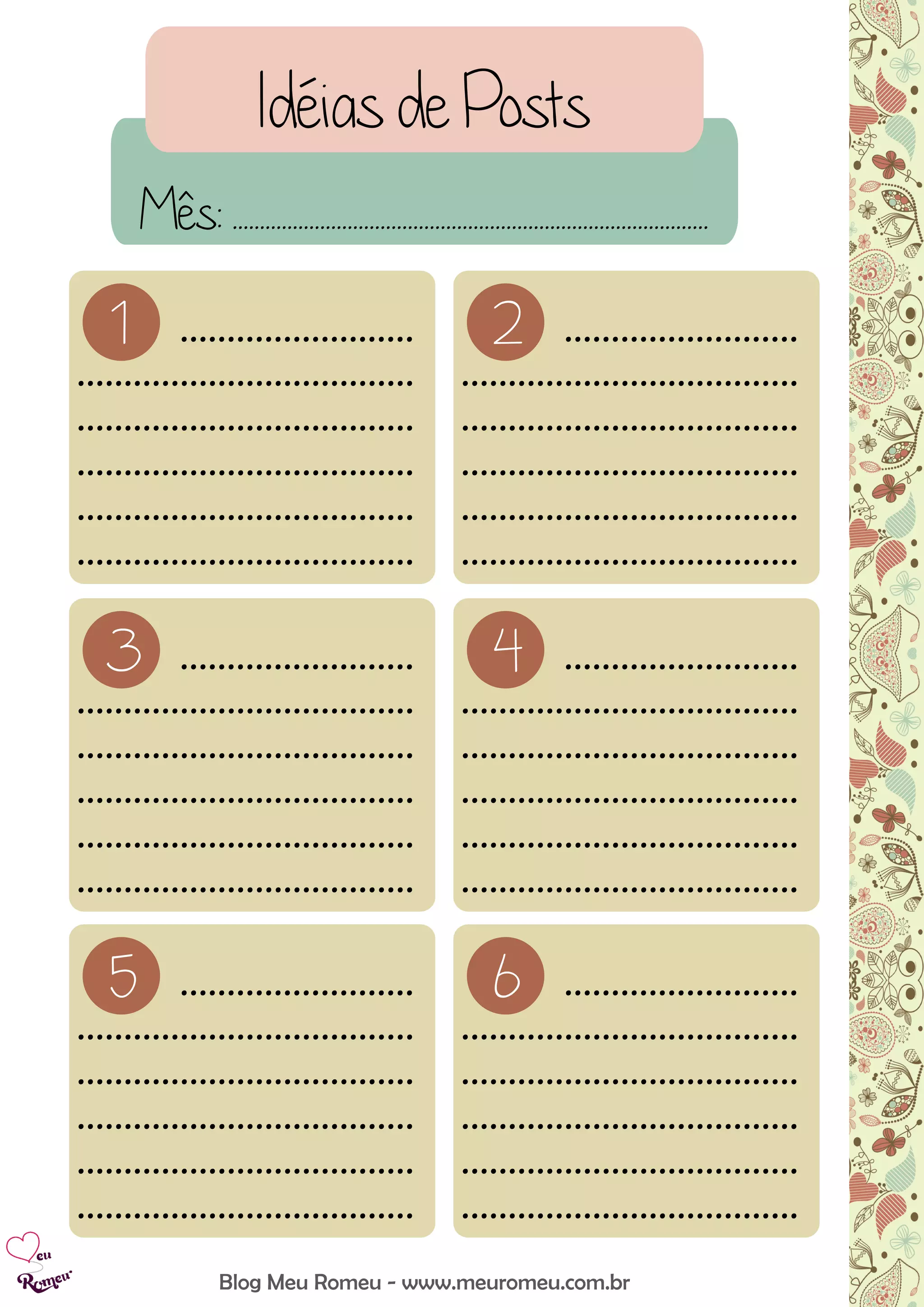Idéias de Posts
Blog Meu Romeu - www.meuromeu.com.br
Mês: .......................................................................................
1 .........................
....................................
....................................
....................................
....................................
....................................
2 .........................
....................................
....................................
....................................
....................................
....................................
3 .........................
....................................
....................................
....................................
....................................
....................................
4 .........................
....................................
....................................
....................................
....................................
....................................
5 .........................
....................................
....................................
....................................
....................................
....................................
6 .........................
....................................
....................................
....................................
....................................
....................................
 