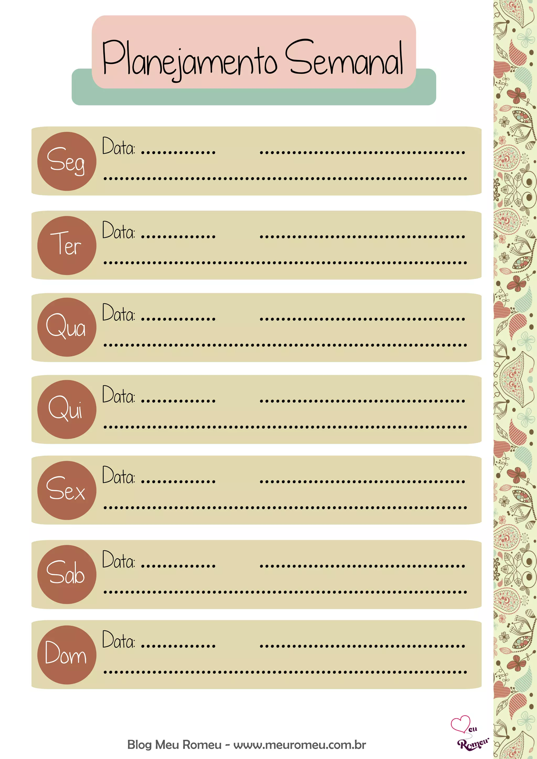 Data: .............. ......................................
...................................................................
Data: .............. ......................................
...................................................................
Data: .............. ......................................
...................................................................
Data: .............. ......................................
...................................................................
Data: .............. ......................................
...................................................................
Data: .............. ......................................
...................................................................
Planejamento Semanal
Blog Meu Romeu - www.meuromeu.com.br
Seg
Data: .............. ......................................
...................................................................
Ter
Qua
Qui
Sex
Sab
Dom
 