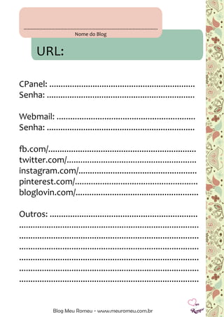 .....................................................................................................
Nome do Blog
URL:
CPanel: ................................................................
Senha: .................................................................
Webmail: .............................................................
Senha: .................................................................
fb.com/.................................................................
twitter.com/.........................................................
instagram.com/....................................................
pinterest.com/......................................................
bloglovin.com/......................................................
Outros: .................................................................
...............................................................................
...............................................................................
...............................................................................
...............................................................................
...............................................................................
...............................................................................
Blog Meu Romeu - www.meuromeu.com.br
 