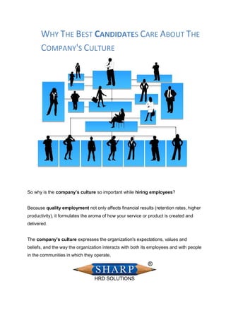 WHY THE BEST CANDIDATES CARE ABOUT THE
COMPANY'S CULTURE
So why is the company’s culture so important while hiring employees?
Because quality employment not only affects financial results (retention rates, higher
productivity), it formulates the aroma of how your service or product is created and
delivered.
The company’s culture expresses the organization's expectations, values and
beliefs, and the way the organization interacts with both its employees and with people
in the communities in which they operate.
 