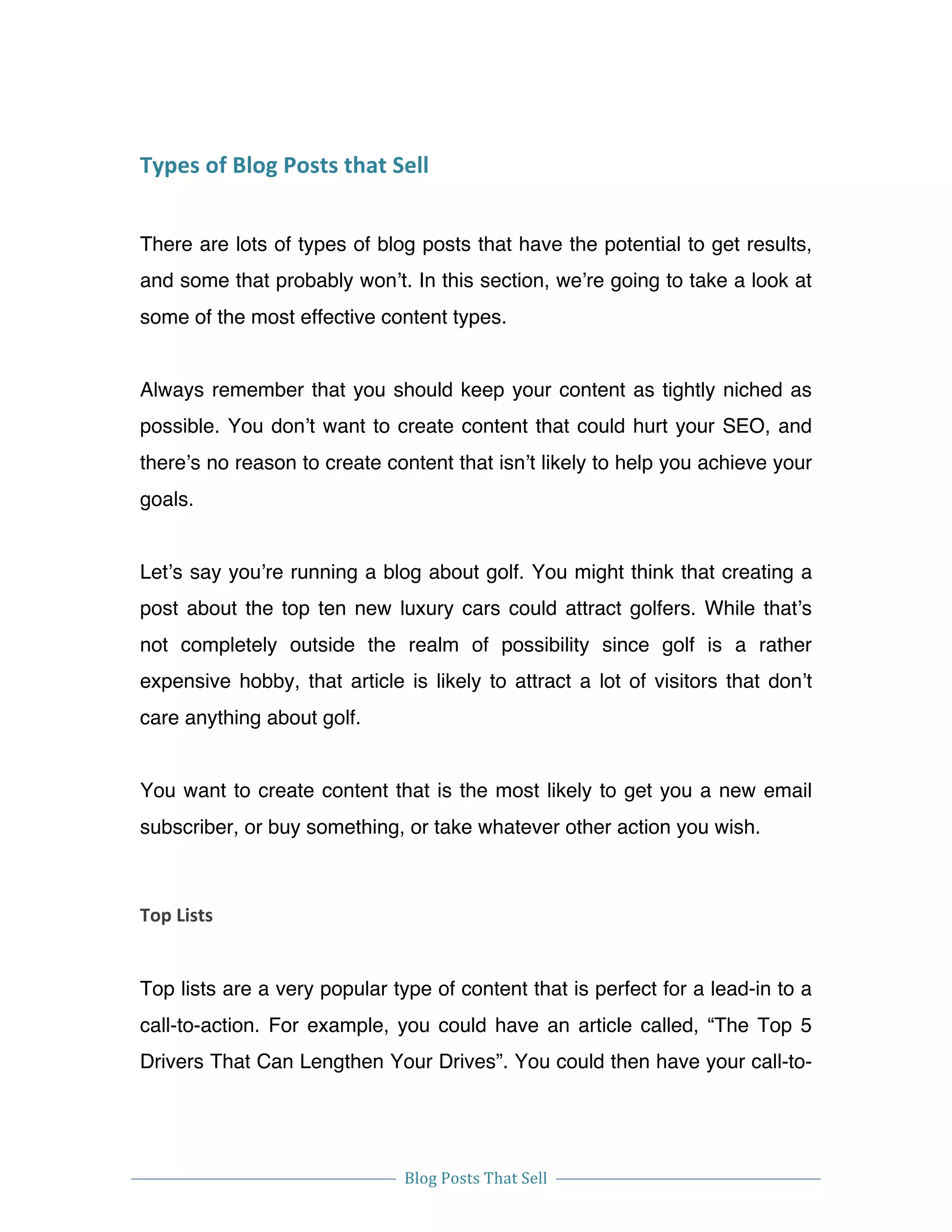  
Blog	
  Posts	
  That	
  Sell	
  
	
  
	
   	
  
Types	
  of	
  Blog	
  Posts	
  that	
  Sell	
  
There are lots of types of blog posts that have the potential to get results,
and some that probably won’t. In this section, we’re going to take a look at
some of the most effective content types.
Always remember that you should keep your content as tightly niched as
possible. You don’t want to create content that could hurt your SEO, and
there’s no reason to create content that isn’t likely to help you achieve your
goals.
Let’s say you’re running a blog about golf. You might think that creating a
post about the top ten new luxury cars could attract golfers. While that’s
not completely outside the realm of possibility since golf is a rather
expensive hobby, that article is likely to attract a lot of visitors that don’t
care anything about golf.
You want to create content that is the most likely to get you a new email
subscriber, or buy something, or take whatever other action you wish.
Top	
  Lists	
  
Top lists are a very popular type of content that is perfect for a lead-in to a
call-to-action. For example, you could have an article called, “The Top 5
Drivers That Can Lengthen Your Drives”. You could then have your call-to-
 