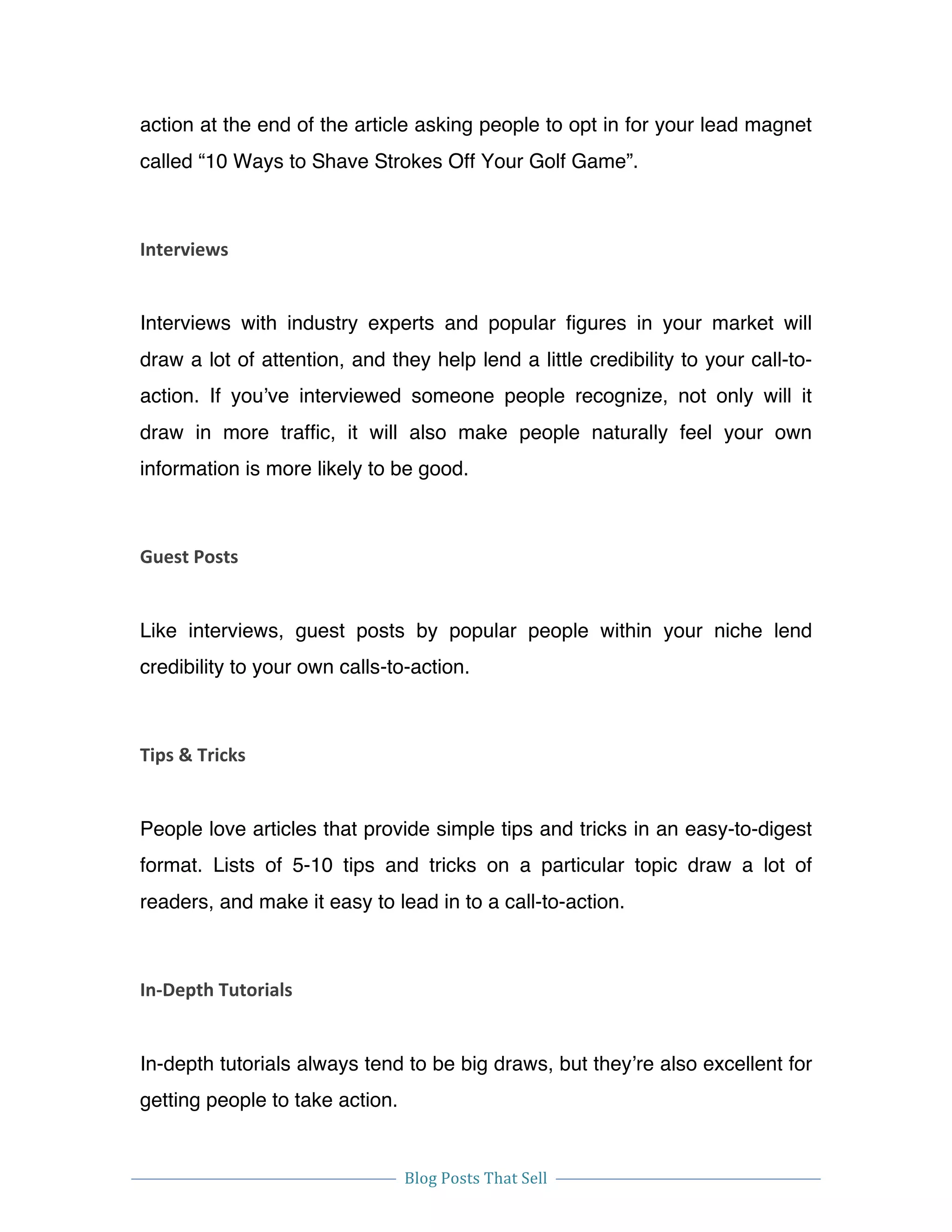  
Blog	
  Posts	
  That	
  Sell	
  
	
  
	
   	
  
action at the end of the article asking people to opt in for your lead magnet
called “10 Ways to Shave Strokes Off Your Golf Game”.
Interviews	
  
Interviews with industry experts and popular figures in your market will
draw a lot of attention, and they help lend a little credibility to your call-to-
action. If you’ve interviewed someone people recognize, not only will it
draw in more traffic, it will also make people naturally feel your own
information is more likely to be good.
Guest	
  Posts	
  
Like interviews, guest posts by popular people within your niche lend
credibility to your own calls-to-action.
Tips	
  &	
  Tricks	
  
People love articles that provide simple tips and tricks in an easy-to-digest
format. Lists of 5-10 tips and tricks on a particular topic draw a lot of
readers, and make it easy to lead in to a call-to-action.
In-­‐Depth	
  Tutorials	
  
In-depth tutorials always tend to be big draws, but they’re also excellent for
getting people to take action.
 