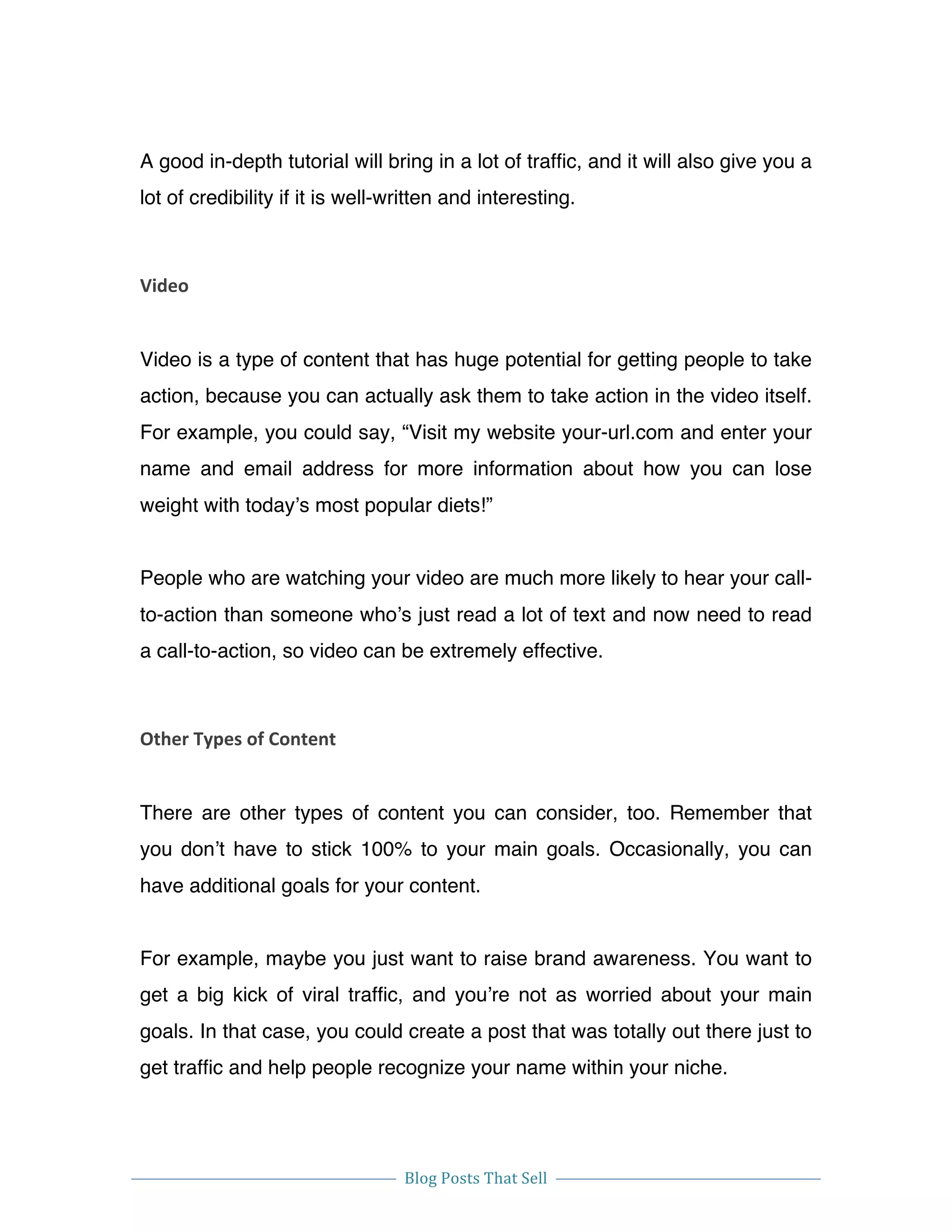 
Blog	
  Posts	
  That	
  Sell	
  
	
  
	
   	
  
A good in-depth tutorial will bring in a lot of traffic, and it will also give you a
lot of credibility if it is well-written and interesting.
Video	
  
Video is a type of content that has huge potential for getting people to take
action, because you can actually ask them to take action in the video itself.
For example, you could say, “Visit my website your-url.com and enter your
name and email address for more information about how you can lose
weight with today’s most popular diets!”
People who are watching your video are much more likely to hear your call-
to-action than someone who’s just read a lot of text and now need to read
a call-to-action, so video can be extremely effective.
Other	
  Types	
  of	
  Content	
  
There are other types of content you can consider, too. Remember that
you don’t have to stick 100% to your main goals. Occasionally, you can
have additional goals for your content.
For example, maybe you just want to raise brand awareness. You want to
get a big kick of viral traffic, and you’re not as worried about your main
goals. In that case, you could create a post that was totally out there just to
get traffic and help people recognize your name within your niche.
 