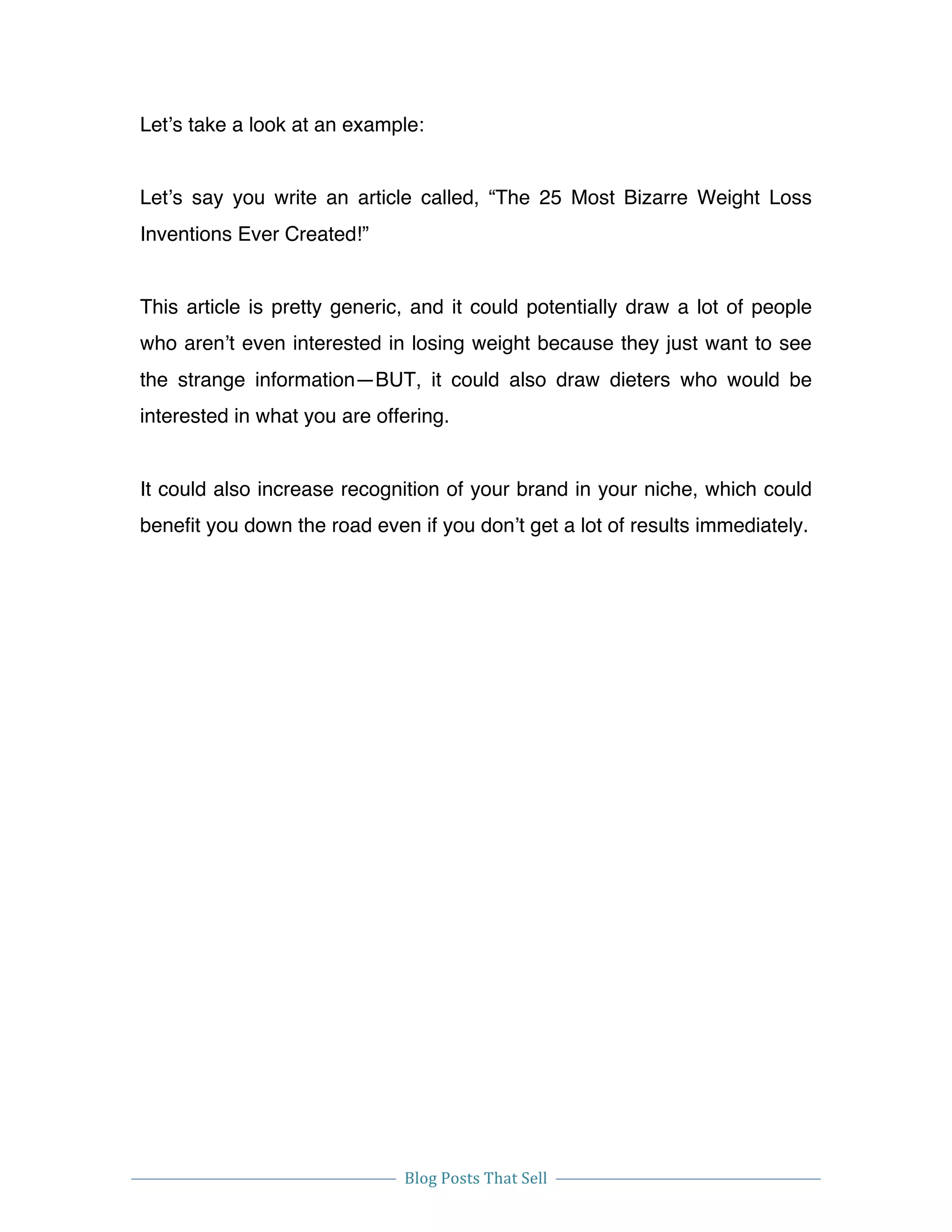  
Blog	
  Posts	
  That	
  Sell	
  
	
  
	
   	
  
Let’s take a look at an example:
Let’s say you write an article called, “The 25 Most Bizarre Weight Loss
Inventions Ever Created!”
This article is pretty generic, and it could potentially draw a lot of people
who aren’t even interested in losing weight because they just want to see
the strange information—BUT, it could also draw dieters who would be
interested in what you are offering.
It could also increase recognition of your brand in your niche, which could
benefit you down the road even if you don’t get a lot of results immediately.
 