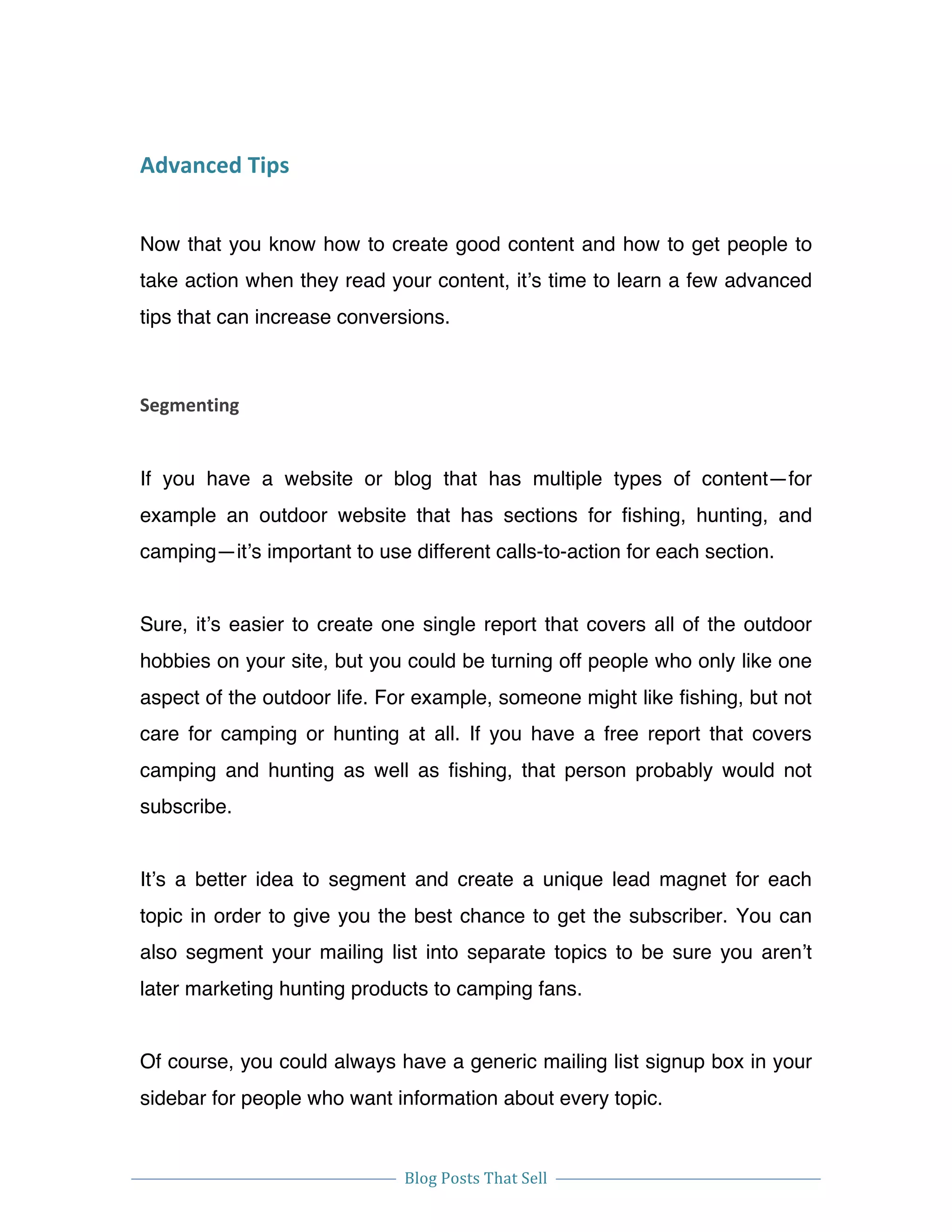  
Blog	
  Posts	
  That	
  Sell	
  
	
  
	
   	
  
Advanced	
  Tips	
  
Now that you know how to create good content and how to get people to
take action when they read your content, it’s time to learn a few advanced
tips that can increase conversions.
Segmenting	
  
If you have a website or blog that has multiple types of content—for
example an outdoor website that has sections for fishing, hunting, and
camping—it’s important to use different calls-to-action for each section.
Sure, it’s easier to create one single report that covers all of the outdoor
hobbies on your site, but you could be turning off people who only like one
aspect of the outdoor life. For example, someone might like fishing, but not
care for camping or hunting at all. If you have a free report that covers
camping and hunting as well as fishing, that person probably would not
subscribe.
It’s a better idea to segment and create a unique lead magnet for each
topic in order to give you the best chance to get the subscriber. You can
also segment your mailing list into separate topics to be sure you aren’t
later marketing hunting products to camping fans.
Of course, you could always have a generic mailing list signup box in your
sidebar for people who want information about every topic.
 