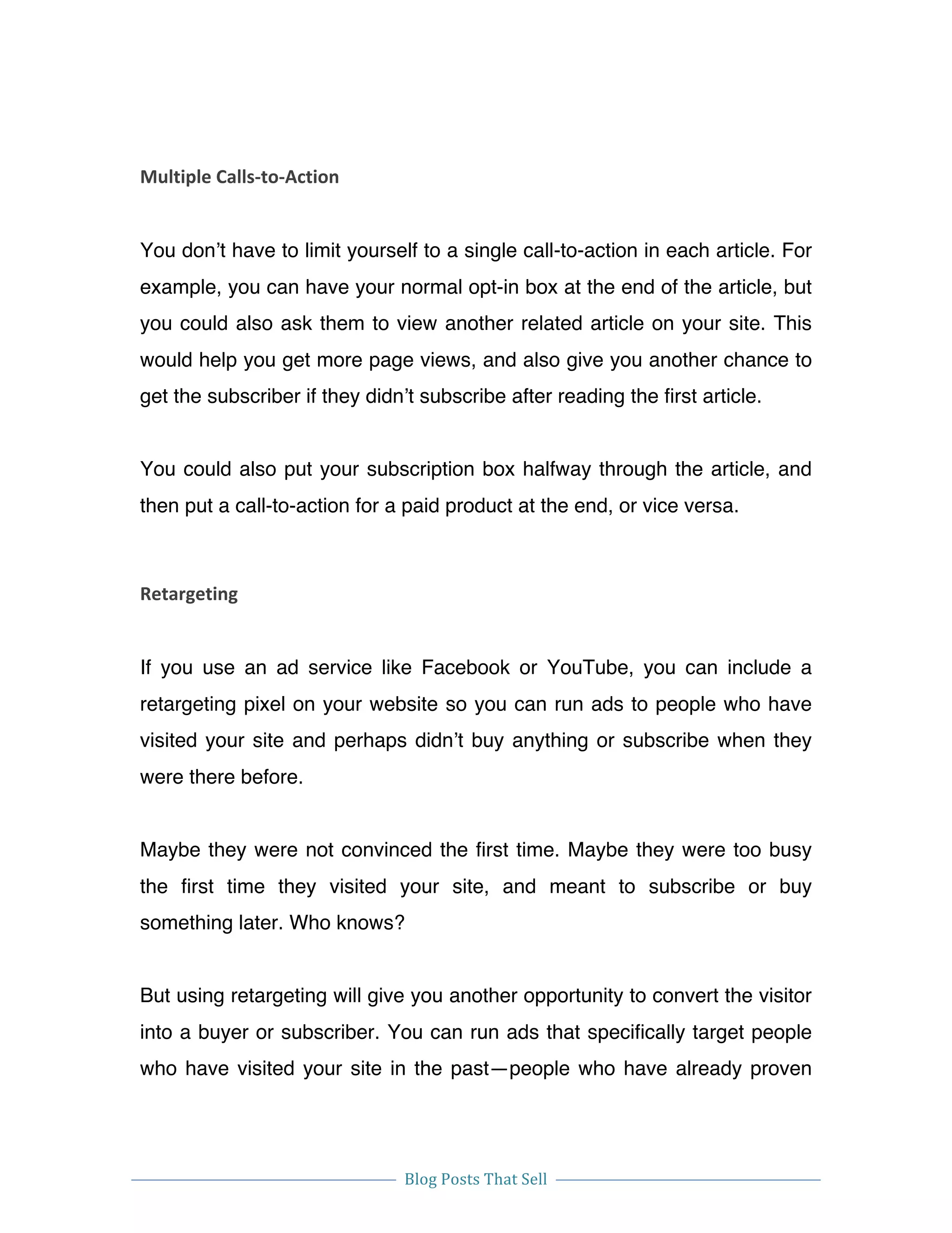  
Blog	
  Posts	
  That	
  Sell	
  
	
  
	
   	
  
Multiple	
  Calls-­‐to-­‐Action	
  
You don’t have to limit yourself to a single call-to-action in each article. For
example, you can have your normal opt-in box at the end of the article, but
you could also ask them to view another related article on your site. This
would help you get more page views, and also give you another chance to
get the subscriber if they didn’t subscribe after reading the first article.
You could also put your subscription box halfway through the article, and
then put a call-to-action for a paid product at the end, or vice versa.
Retargeting	
  
If you use an ad service like Facebook or YouTube, you can include a
retargeting pixel on your website so you can run ads to people who have
visited your site and perhaps didn’t buy anything or subscribe when they
were there before.
Maybe they were not convinced the first time. Maybe they were too busy
the first time they visited your site, and meant to subscribe or buy
something later. Who knows?
But using retargeting will give you another opportunity to convert the visitor
into a buyer or subscriber. You can run ads that specifically target people
who have visited your site in the past—people who have already proven
 