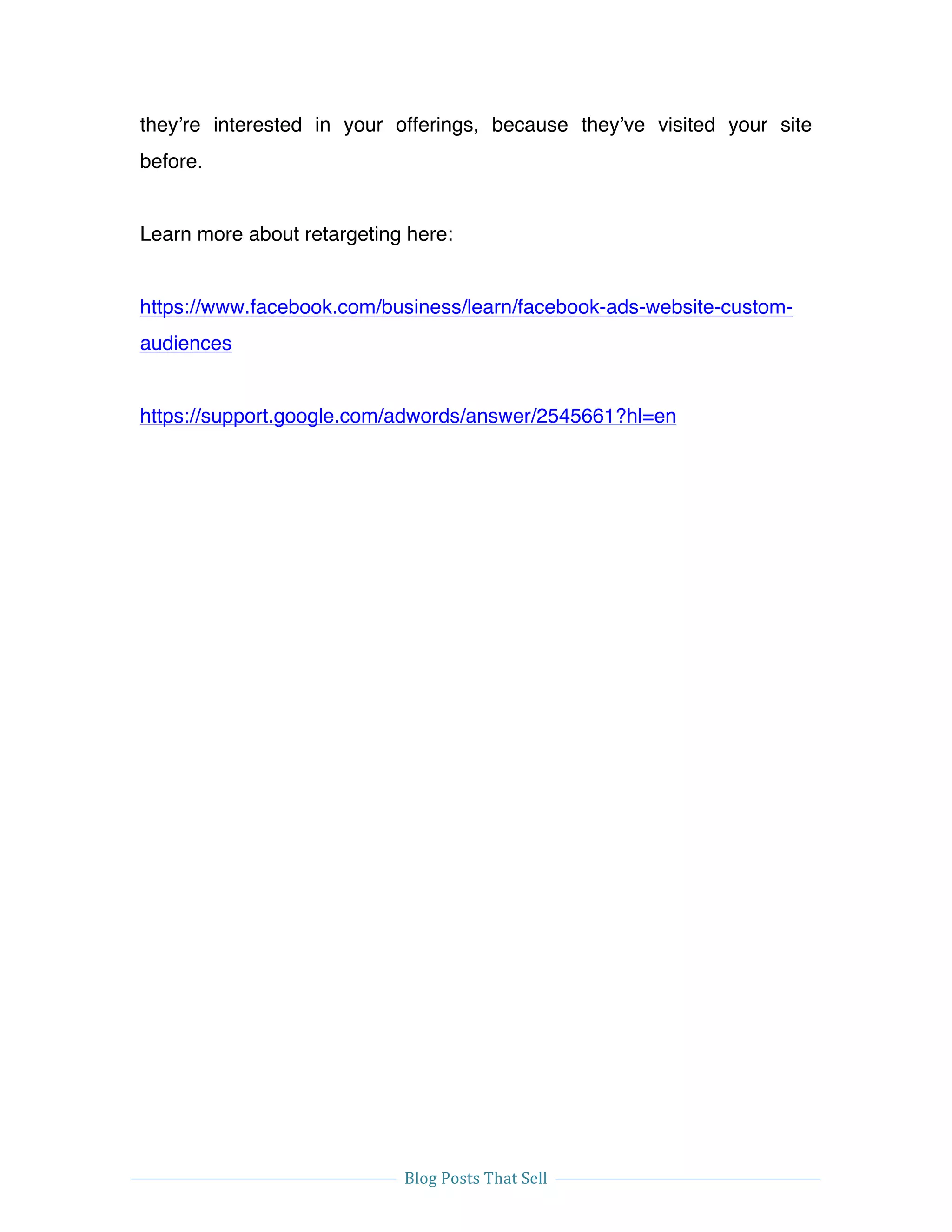  
Blog	
  Posts	
  That	
  Sell	
  
	
  
	
   	
  
they’re interested in your offerings, because they’ve visited your site
before.
Learn more about retargeting here:
https://www.facebook.com/business/learn/facebook-ads-website-custom-
audiences
https://support.google.com/adwords/answer/2545661?hl=en
 
