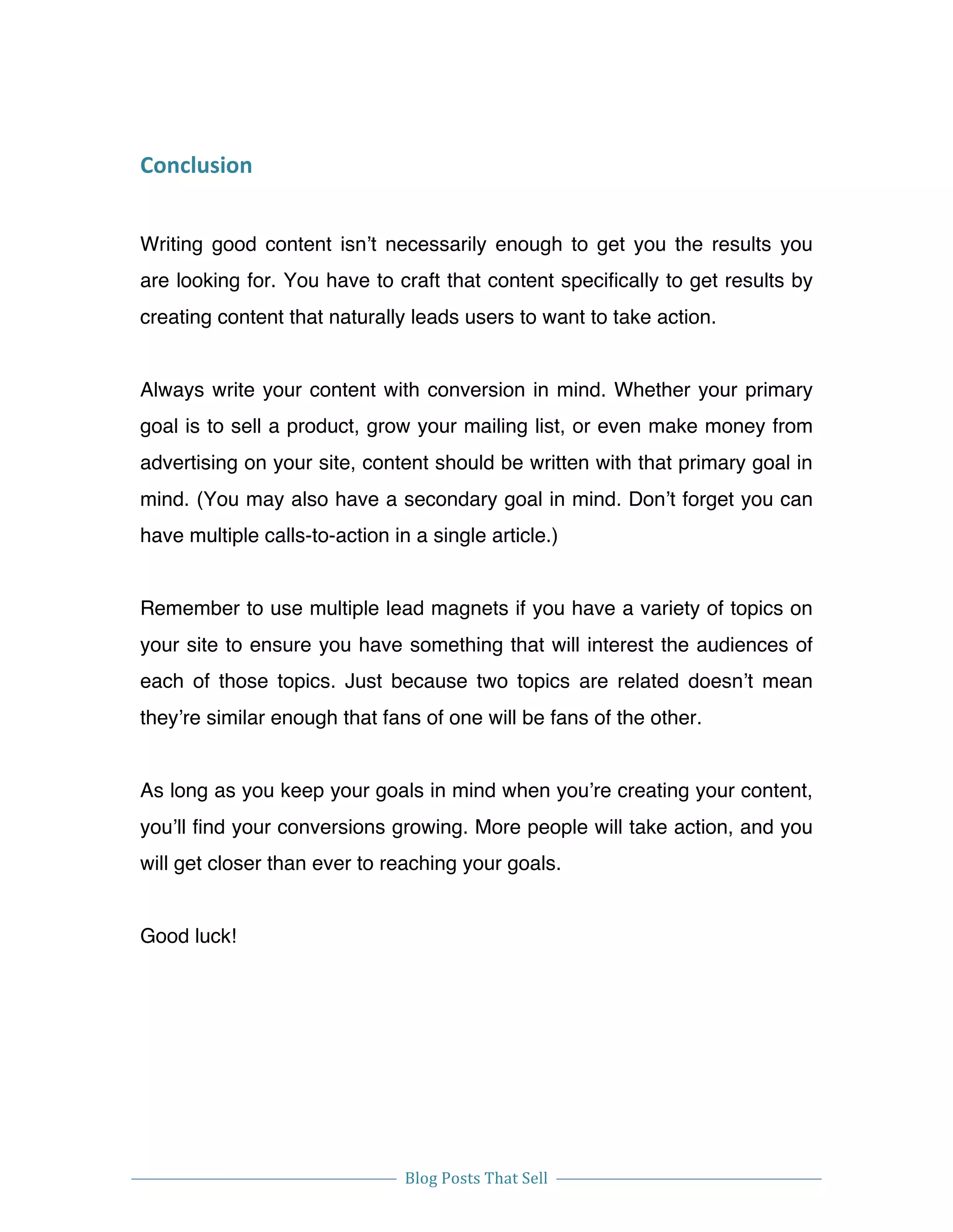  
Blog	
  Posts	
  That	
  Sell	
  
	
  
	
   	
  
Conclusion	
  
Writing good content isn’t necessarily enough to get you the results you
are looking for. You have to craft that content specifically to get results by
creating content that naturally leads users to want to take action.
Always write your content with conversion in mind. Whether your primary
goal is to sell a product, grow your mailing list, or even make money from
advertising on your site, content should be written with that primary goal in
mind. (You may also have a secondary goal in mind. Don’t forget you can
have multiple calls-to-action in a single article.)
Remember to use multiple lead magnets if you have a variety of topics on
your site to ensure you have something that will interest the audiences of
each of those topics. Just because two topics are related doesn’t mean
they’re similar enough that fans of one will be fans of the other.
As long as you keep your goals in mind when you’re creating your content,
you’ll find your conversions growing. More people will take action, and you
will get closer than ever to reaching your goals.
Good luck!
 