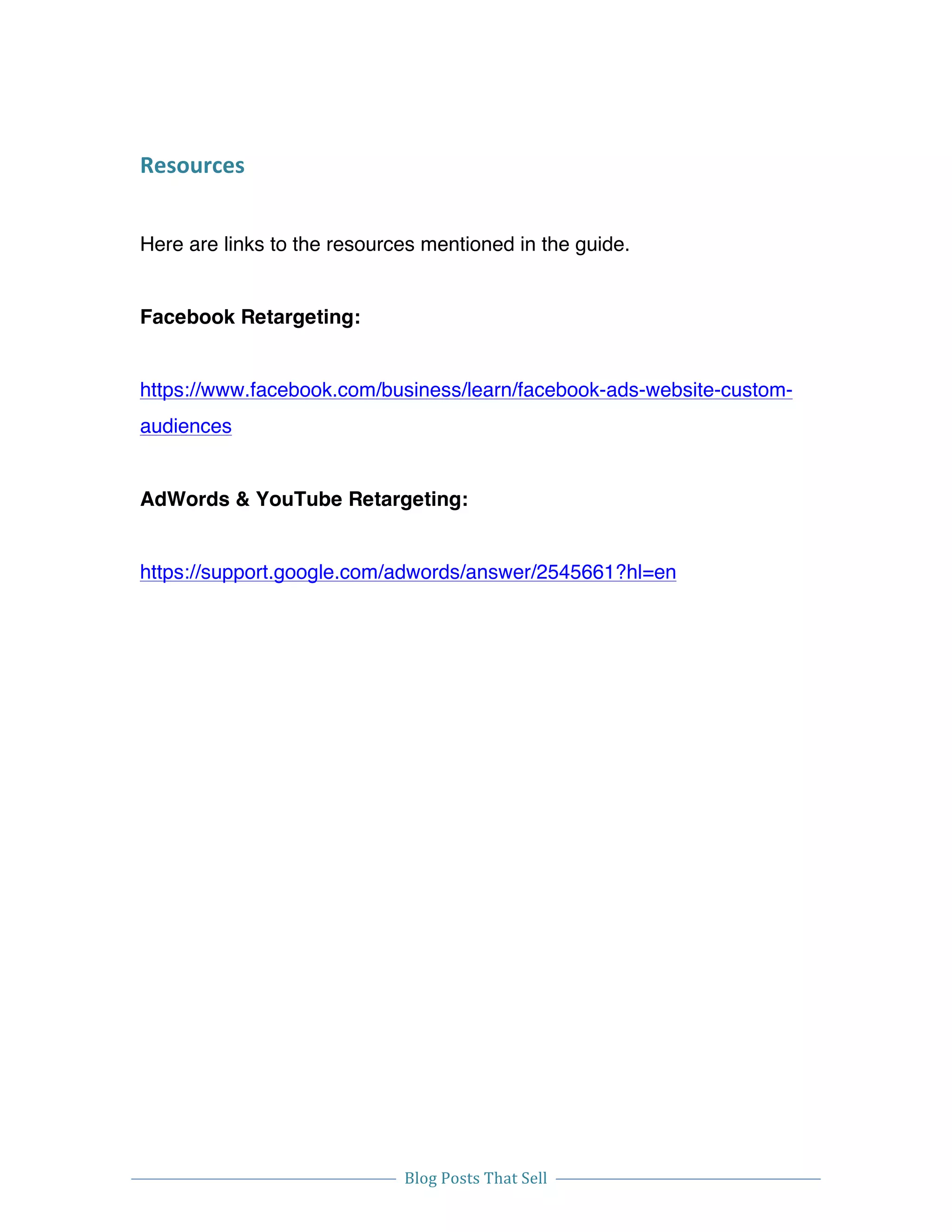  
Blog	
  Posts	
  That	
  Sell	
  
	
  
	
   	
  
Resources	
  
Here are links to the resources mentioned in the guide.
Facebook Retargeting:
https://www.facebook.com/business/learn/facebook-ads-website-custom-
audiences
AdWords & YouTube Retargeting:
https://support.google.com/adwords/answer/2545661?hl=en
	
  	
  
 
