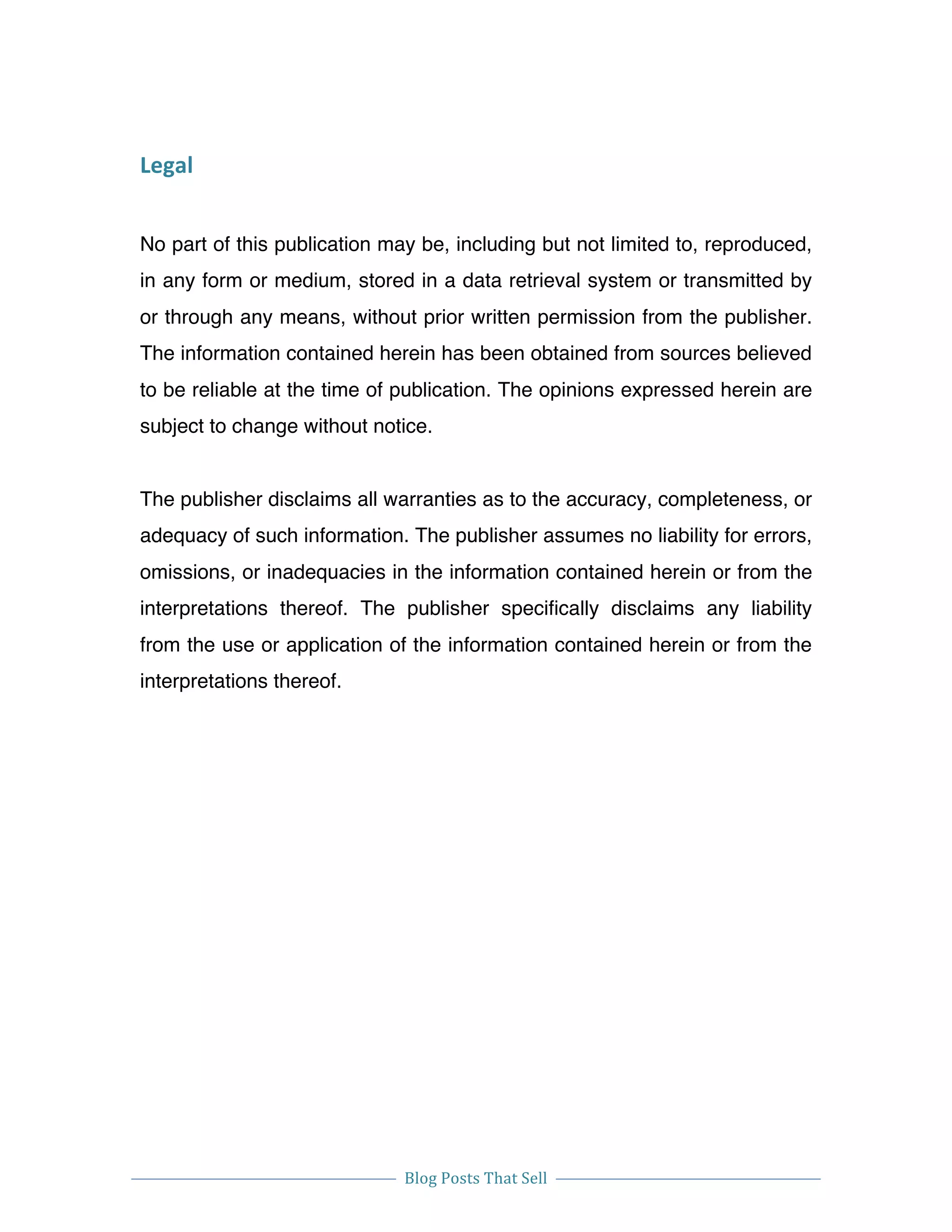 
Blog	
  Posts	
  That	
  Sell	
  
	
  
	
   	
  
Legal	
  
No part of this publication may be, including but not limited to, reproduced,
in any form or medium, stored in a data retrieval system or transmitted by
or through any means, without prior written permission from the publisher.
The information contained herein has been obtained from sources believed
to be reliable at the time of publication. The opinions expressed herein are
subject to change without notice.
The publisher disclaims all warranties as to the accuracy, completeness, or
adequacy of such information. The publisher assumes no liability for errors,
omissions, or inadequacies in the information contained herein or from the
interpretations thereof. The publisher specifically disclaims any liability
from the use or application of the information contained herein or from the
interpretations thereof.
 