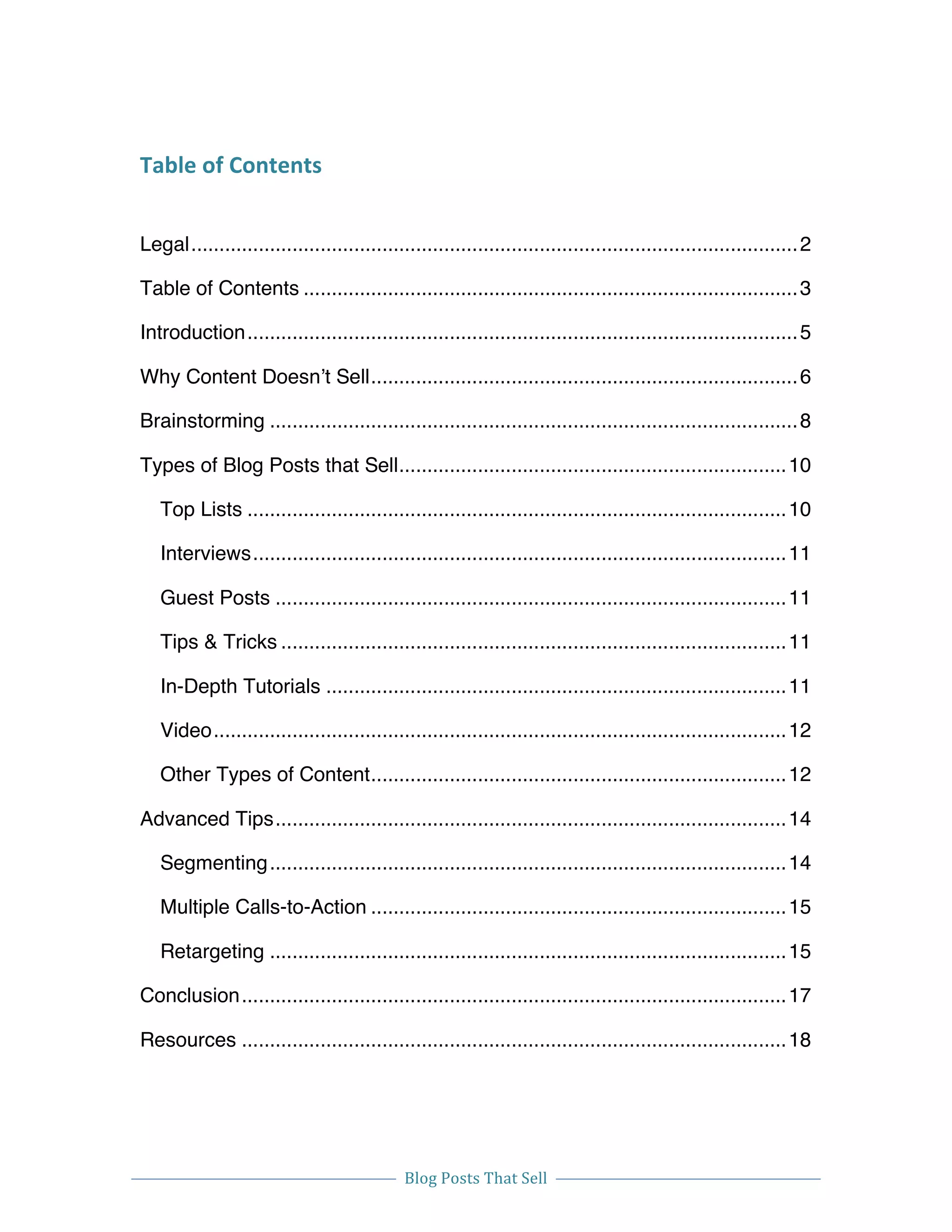  
Blog	
  Posts	
  That	
  Sell	
  
	
  
	
   	
  
Table	
  of	
  Contents	
   	
  
Legal............................................................................................................2	
  
Table of Contents ........................................................................................3	
  
Introduction..................................................................................................5	
  
Why Content Doesn’t Sell............................................................................6	
  
Brainstorming ..............................................................................................8	
  
Types of Blog Posts that Sell.....................................................................10	
  
Top Lists ................................................................................................10	
  
Interviews...............................................................................................11	
  
Guest Posts ...........................................................................................11	
  
Tips & Tricks ..........................................................................................11	
  
In-Depth Tutorials ..................................................................................11	
  
Video......................................................................................................12	
  
Other Types of Content..........................................................................12	
  
Advanced Tips...........................................................................................14	
  
Segmenting............................................................................................14	
  
Multiple Calls-to-Action ..........................................................................15	
  
Retargeting ............................................................................................15	
  
Conclusion.................................................................................................17	
  
Resources .................................................................................................18	
  
 