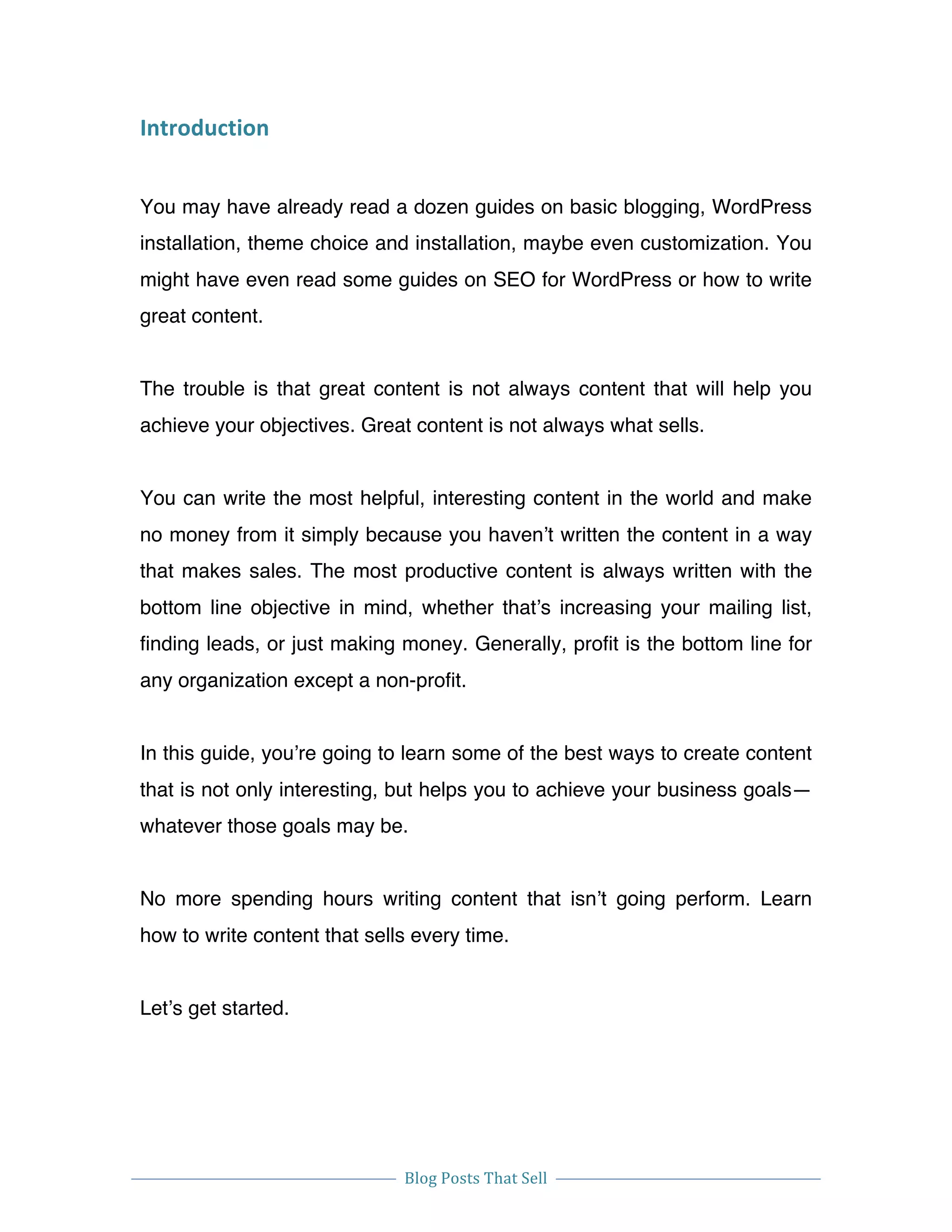  
Blog	
  Posts	
  That	
  Sell	
  
	
  
	
   	
  
Introduction	
  
You may have already read a dozen guides on basic blogging, WordPress
installation, theme choice and installation, maybe even customization. You
might have even read some guides on SEO for WordPress or how to write
great content.
The trouble is that great content is not always content that will help you
achieve your objectives. Great content is not always what sells.
You can write the most helpful, interesting content in the world and make
no money from it simply because you haven’t written the content in a way
that makes sales. The most productive content is always written with the
bottom line objective in mind, whether that’s increasing your mailing list,
finding leads, or just making money. Generally, profit is the bottom line for
any organization except a non-profit.
In this guide, you’re going to learn some of the best ways to create content
that is not only interesting, but helps you to achieve your business goals—
whatever those goals may be.
No more spending hours writing content that isn’t going perform. Learn
how to write content that sells every time.
Let’s get started.
 