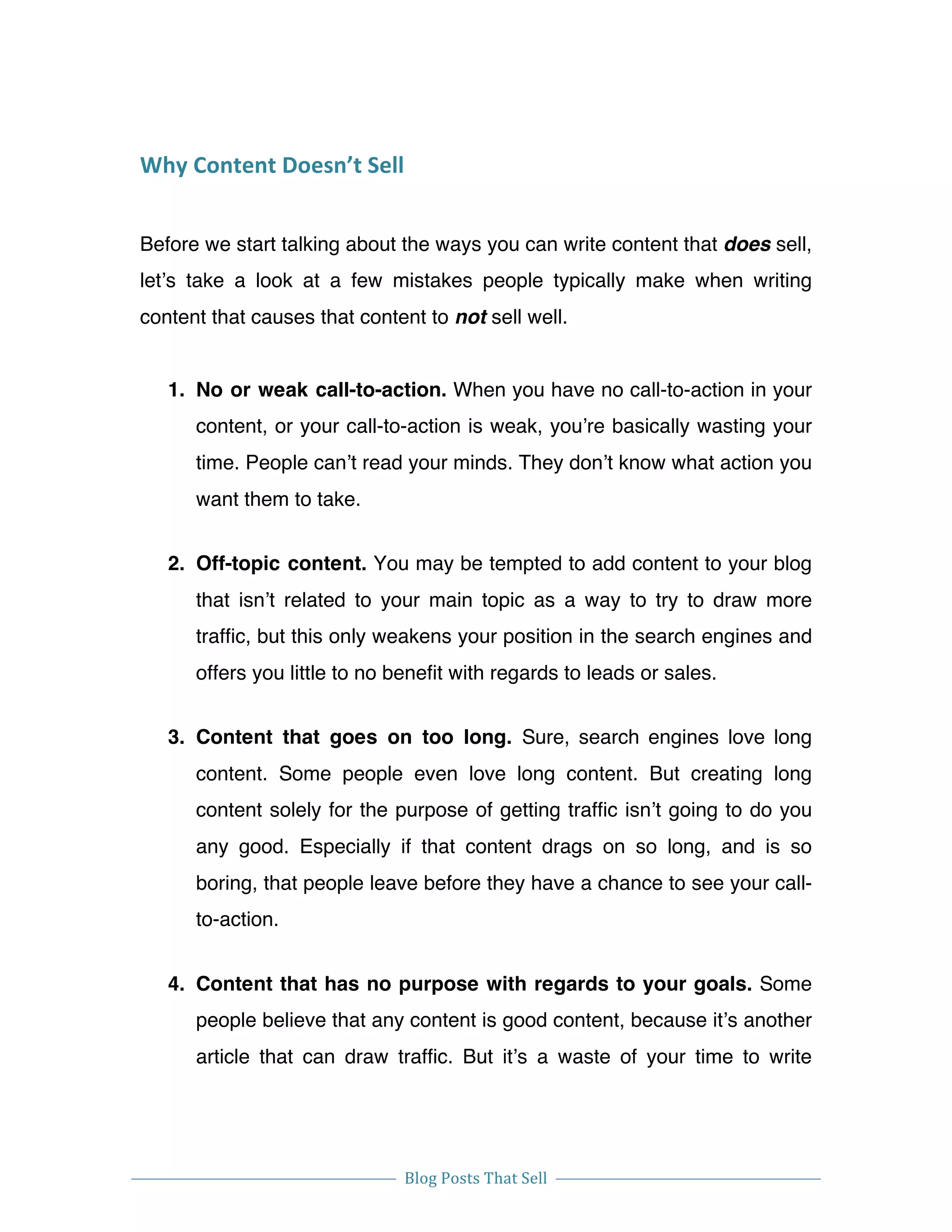  
Blog	
  Posts	
  That	
  Sell	
  
	
  
	
   	
  
Why	
  Content	
  Doesn’t	
  Sell	
  
Before we start talking about the ways you can write content that does sell,
let’s take a look at a few mistakes people typically make when writing
content that causes that content to not sell well.
1. No or weak call-to-action. When you have no call-to-action in your
content, or your call-to-action is weak, you’re basically wasting your
time. People can’t read your minds. They don’t know what action you
want them to take.
2. Off-topic content. You may be tempted to add content to your blog
that isn’t related to your main topic as a way to try to draw more
traffic, but this only weakens your position in the search engines and
offers you little to no benefit with regards to leads or sales.
3. Content that goes on too long. Sure, search engines love long
content. Some people even love long content. But creating long
content solely for the purpose of getting traffic isn’t going to do you
any good. Especially if that content drags on so long, and is so
boring, that people leave before they have a chance to see your call-
to-action.
4. Content that has no purpose with regards to your goals. Some
people believe that any content is good content, because it’s another
article that can draw traffic. But it’s a waste of your time to write
 