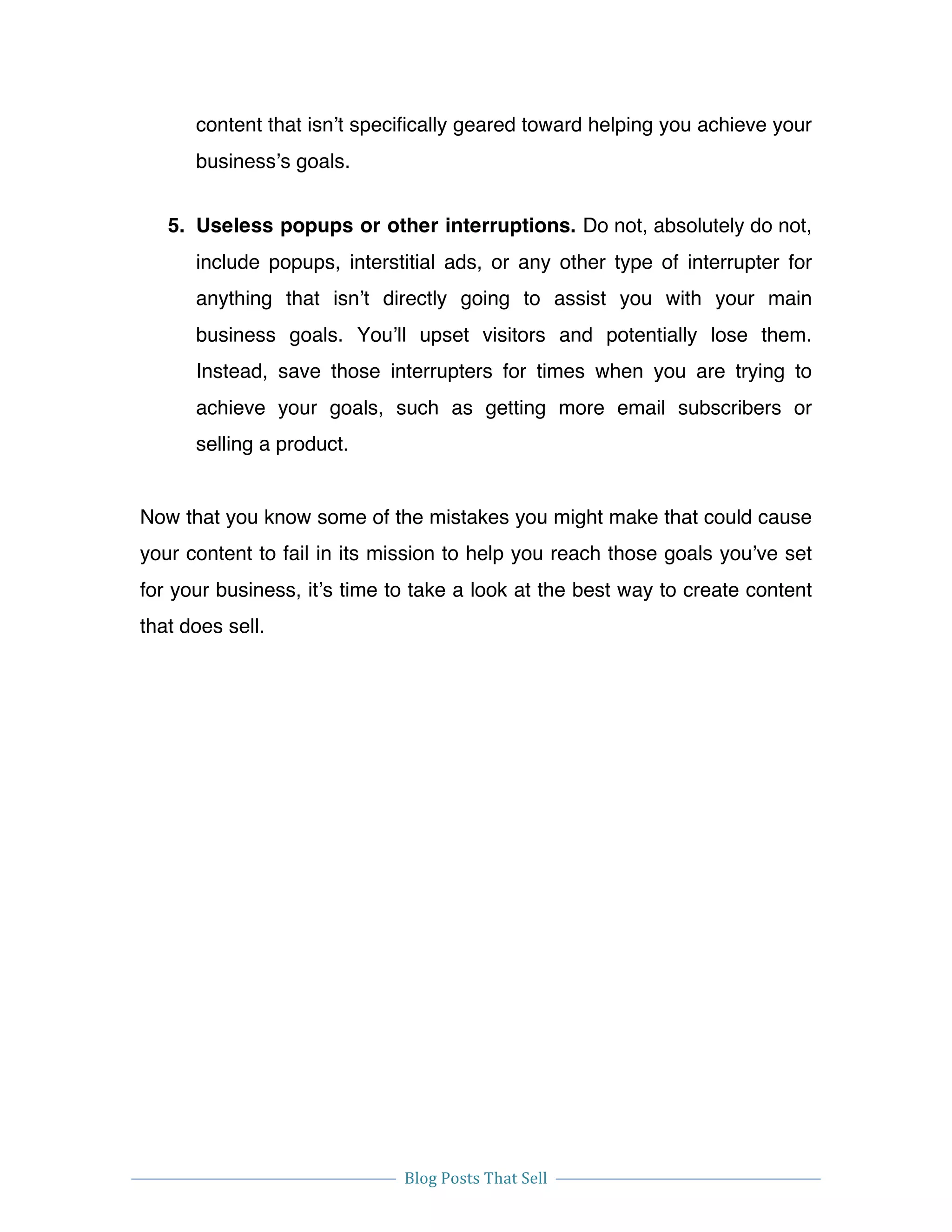  
Blog	
  Posts	
  That	
  Sell	
  
	
  
	
   	
  
content that isn’t specifically geared toward helping you achieve your
business’s goals.
5. Useless popups or other interruptions. Do not, absolutely do not,
include popups, interstitial ads, or any other type of interrupter for
anything that isn’t directly going to assist you with your main
business goals. You’ll upset visitors and potentially lose them.
Instead, save those interrupters for times when you are trying to
achieve your goals, such as getting more email subscribers or
selling a product.
Now that you know some of the mistakes you might make that could cause
your content to fail in its mission to help you reach those goals you’ve set
for your business, it’s time to take a look at the best way to create content
that does sell.
 