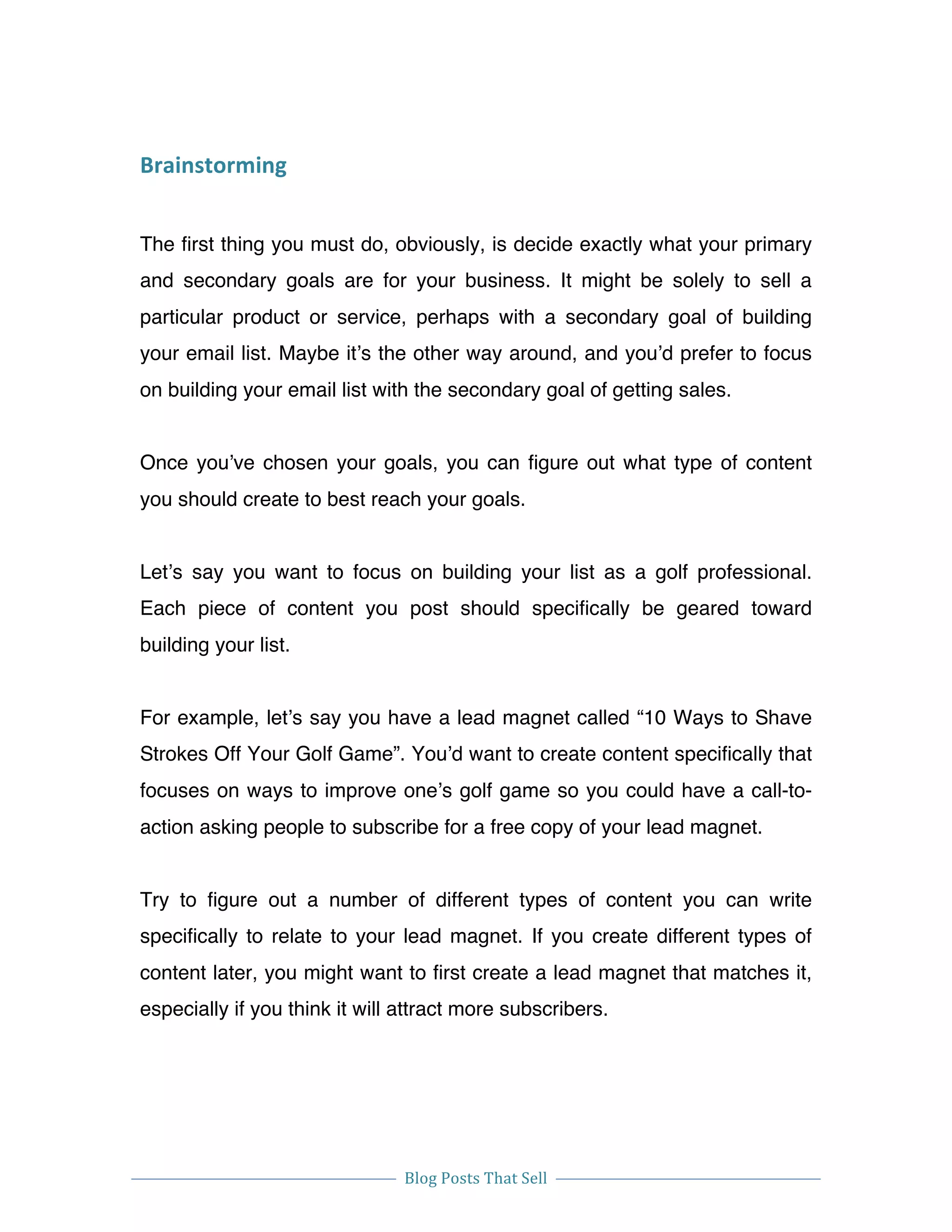  
Blog	
  Posts	
  That	
  Sell	
  
	
  
	
   	
  
Brainstorming	
  
The first thing you must do, obviously, is decide exactly what your primary
and secondary goals are for your business. It might be solely to sell a
particular product or service, perhaps with a secondary goal of building
your email list. Maybe it’s the other way around, and you’d prefer to focus
on building your email list with the secondary goal of getting sales.
Once you’ve chosen your goals, you can figure out what type of content
you should create to best reach your goals.
Let’s say you want to focus on building your list as a golf professional.
Each piece of content you post should specifically be geared toward
building your list.
For example, let’s say you have a lead magnet called “10 Ways to Shave
Strokes Off Your Golf Game”. You’d want to create content specifically that
focuses on ways to improve one’s golf game so you could have a call-to-
action asking people to subscribe for a free copy of your lead magnet.
Try to figure out a number of different types of content you can write
specifically to relate to your lead magnet. If you create different types of
content later, you might want to first create a lead magnet that matches it,
especially if you think it will attract more subscribers.
 