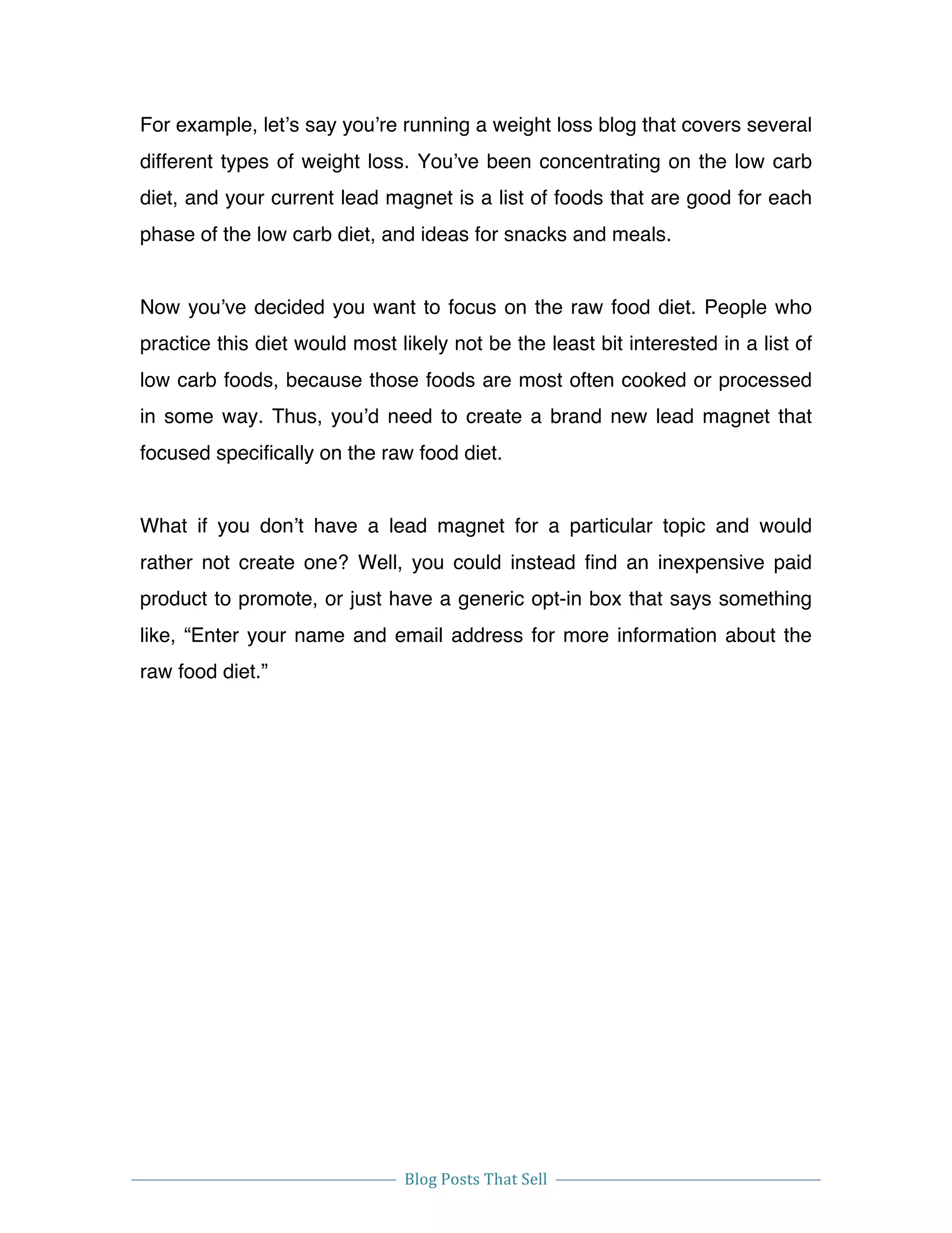  
Blog	
  Posts	
  That	
  Sell	
  
	
  
	
   	
  
For example, let’s say you’re running a weight loss blog that covers several
different types of weight loss. You’ve been concentrating on the low carb
diet, and your current lead magnet is a list of foods that are good for each
phase of the low carb diet, and ideas for snacks and meals.
Now you’ve decided you want to focus on the raw food diet. People who
practice this diet would most likely not be the least bit interested in a list of
low carb foods, because those foods are most often cooked or processed
in some way. Thus, you’d need to create a brand new lead magnet that
focused specifically on the raw food diet.
What if you don’t have a lead magnet for a particular topic and would
rather not create one? Well, you could instead find an inexpensive paid
product to promote, or just have a generic opt-in box that says something
like, “Enter your name and email address for more information about the
raw food diet.”
 