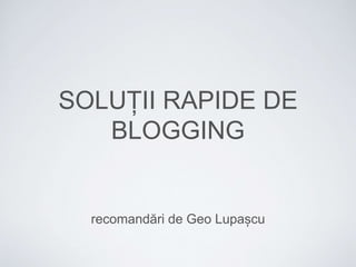 SOLUȚII RAPIDE DE 
BLOGGING 
recomandări de Geo Lupașcu 
 