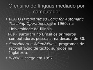 O ensino de línguas mediado por
              computador
 PLATO (Programmed Logic for Automatic
  Teaching Operations), em 1960, na
   Universidade de Illinois.
. PCs - surgiram no Brasil os primeiros
  computadores pessoais, na década de 80.
 Storyboard e Adam&Eve - programas de

  reconstrução de texto, surgidos na
  Inglaterra.
 WWW – chega em 1997
 