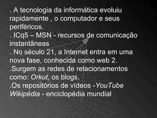 . A tecnologia da informática evoluiu
rapidamente , o computador e seus
periféricos.
. ICq5 – MSN - recursos de comunicação
instantâneas
. No século 21, a Internet entra em uma
nova fase, conhecida como web 2.
.Surgem as redes de relacionamentos
como: Orkut, os blogs,
.Os repositórios de vídeos -YouTube
Wikipédia - enciclopédia mundial
 