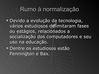 Rumo à normalização
 Devido a evolução da tecnologia,
  vários estudiosos delimitaram fases
  ou estágios, relacionados a
  socialização dos computadores e seu
  uso na educação.
 Dentre os estudiosos estão

  Pennington e Bax.
 