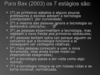 Para Bax (2003) os 7 estágios são:
   1°) os primeiros adeptos e alguns poucos
    professores e escolas adotam a tecnologia
    (computador) por curiosidade;
   2°) a maioria das pessoas ignora a tecnologia ou
    demonstra ceticismo;
   3°) as pessoas experimentam a tecnologia, mas
    rejeitam o novo frente aos primeiros obstáculos;
   4°) pessoas tentam outra vez porque alguém os
    convence que a tecnologia funciona e aí
    conseguem ver vantagens relativas;
   5°) mais pessoas começam a usar a nova
    ferramenta, mas ainda existe medo ou
    expectativas exageradas;
   6°) a tecnologia passa a ser vista como algo
    normal;
   7°) a tecnologia integra-se em nossas vidas e se
    torna invisível, normalizada.
 