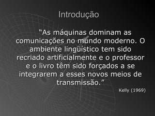 Introdução

       “As máquinas dominam as
comunicações no mundo moderno. O
    ambiente lingüístico tem sido
recriado artificialmente e o professor
   e o livro têm sido forçados a se
 integrarem a esses novos meios de
             transmissão.”
                              Kelly (1969)
 