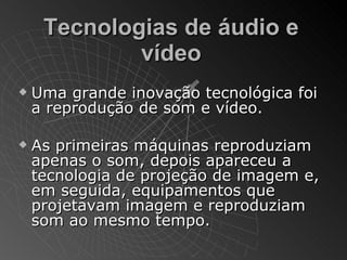 Tecnologias de áudio e
             vídeo
   Uma grande inovação tecnológica foi
    a reprodução de som e vídeo.

   As primeiras máquinas reproduziam
    apenas o som, depois apareceu a
    tecnologia de projeção de imagem e,
    em seguida, equipamentos que
    projetavam imagem e reproduziam
    som ao mesmo tempo.
 
