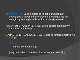  REFRAN: Es la síntesis de la sabiduría popular
acumulada a través de los siglos en la vida que los ha
recogido y vuelto parte de su forma de expresarse.
CARATERISTICAS INTERNAS: Es de genero dramático y
transmite un mensaje.
CARACTERISTICAS EXTERNAS: Utiliza la función emotiva y el
dialogo.
EJEMPLO:
A mal tiempo, buena cara.
(Hay que saber sobrellevar los problemas de la vida).
 