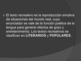  El texto recreativo es la reproducción emotiva
de situaciones del mundo real, cuyo
enunciador se vale de la función poética de la
lengua para generar efectos de gozo y
entretenimiento. Los textos recreativos se
clasifican en LITERARIOS y POPULARES.
 