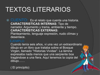 TEXTOS LITERARIOS
 CUENTO: Es el relato que cuenta una historia.
CARACTERISTICAS INTERNAS: Tipo de
narrador, Argumento y trama, ambiente y tiempo.
CARACTERISTICAS EXTERNAS:
Planteamiento, lenguaje expresión, nudo clímax y
desenlace.
EJEMPLO:
Cuando tenía seis años, vi una vez un extraordinario
dibujo en un libro que trataba sobre el Bosque
Virgen, llamado "Historias Vividas". La lámina
expresaba nada menos que una serpiente boa
tragándose a una fiera. Aquí tenemos la copia del
dibujo……
( El principito)
 
