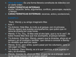  Obra de teatro: Es una forma literaria constituida de diábolos con
un cierto orden.
 CARACTERISTICAS INTERNAS
acción, situación, tema, argumentos, conflicto, personajes, espacio,
y tiempo.
 CARACTERISTICAS EXTERNAS: escenas, actos y acotaciones.
EJEMPLO:
Titulo: Wendy y su amigo imaginario Max
 Acto 1
 Tío Antonio: Hola Max, te invito a el parque, con mi princesa
Wendy, espero que puedas acompañarnos, que quiero que mi
reina se divierta por unas horas.
 Wendy: !! Tío, Tío¡¡ Si Max esta al otro lado, que tu no lo ves?, de
todos modos Max dice que nos acompaña, al parque también.
 Tío Antonio: Esta bien, Wendy, espero que te diviertas, ahora en el
parque y en el zoológico también que vamos a conocer a Bamby
un venadito que esta por nacer.
 Wendy: Si tío, pero antes, quiero pasar por los columpios, para un
rato jugar con Max.
 Tío Antonio: Claro Wendy, es a lo que venimos, a que jugaras un
rato y te divirtieras.
 Wendy: Gracias tío, ahora es Max, el que me va a empujar, que el
no se cansa nunca y con el quiero platicar………..
 