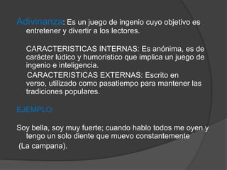 Adivinanza: Es un juego de ingenio cuyo objetivo es
entretener y divertir a los lectores.
CARACTERISTICAS INTERNAS: Es anónima, es de
carácter lúdico y humorístico que implica un juego de
ingenio e inteligencia.
CARACTERISTICAS EXTERNAS: Escrito en
verso, utilizado como pasatiempo para mantener las
tradiciones populares.
EJEMPLO:
Soy bella, soy muy fuerte; cuando hablo todos me oyen y
tengo un solo diente que muevo constantemente
(La campana).
 