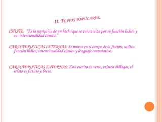 CHISTE: “Es la narración de un hecho que se caracteriza por su función lúdica y
su intencionalidad cómica.”
CARACTERISTICAS INTERNAS: Se mueve en el campo de la ficción, utiliza
función lúdica, intencionalidad cómica y lenguaje connotativo.
CARACTERISTICAS EXTERNAS: Esta escrito en verso, existen diálogos, el
relato es ficticio y breve.
 
