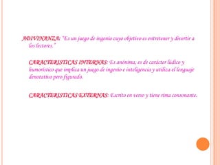 ADIVINANZA: “Es un juego de ingenio cuyo objetivo es entretener y divertir a
los lectores.”
CARACTERISTICAS INTERNAS: Es anónima, es de carácter lúdico y
humorístico que implica un juego de ingenio e inteligencia y utiliza el lenguaje
denotativo pero figurado.
CARACTERISTICAS EXTERNAS: Escrito en verso y tiene rima consonante.
 