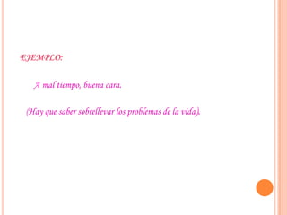 EJEMPLO:
A mal tiempo, buena cara.
(Hay que saber sobrellevar los problemas de la vida).
 