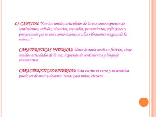 LA CANCION: “Son los sonidos articulados de la voz como expresión de
sentimientos, anhelos, vivencias, recuerdos, pensamientos, reflexiones y
proyecciones que se unen armónicamente a las vibraciones mágicas de la
música.”
CARATERISTICAS INTERNAS: Narra historias reales o ficticias, tiene
sonidos articulados de la voz, expresión de sentimientos y lenguaje
connotativo.
CARACTERISTICAS EXTERNAS: Esta escrito en verso y su temática
puede ser de amor y desamor, temas para niños, etcétera.
 