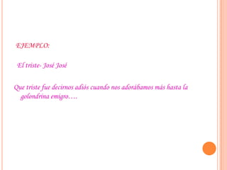 EJEMPLO:
El triste- José José
Que triste fue decirnos adiós cuando nos adorábamos más hasta la
golondrina emigro….
 