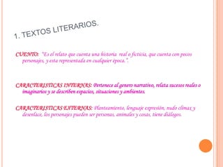 CUENTO: “Es el relato que cuenta una historia real o ficticia, que cuenta con pocos
personajes, y esta representada en cualquier época.”.
CARACTERISTICAS INTERNAS: Pertenece al genero narrativo, relata sucesos reales o
imaginarios y se describen espacios, situaciones y ambientes.
CARACTERISTICAS EXTERNAS: Planteamiento, lenguaje expresión, nudo clímax y
desenlace, los personajes pueden ser personas, animales y cosas, tiene diálogos.
 