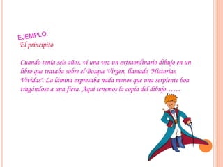 El principito
Cuando tenía seis años, vi una vez un extraordinario dibujo en un
libro que trataba sobre el Bosque Virgen, llamado "Historias
Vividas". La lámina expresaba nada menos que una serpiente boa
tragándose a una fiera. Aquí tenemos la copia del dibujo……
 