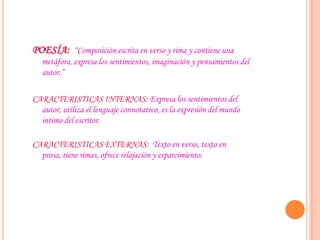 POESÍA: “Composición escrita en verso y rima y contiene una
metáfora, expresa los sentimientos, imaginación y pensamientos del
autor.”
CARACTERISTICAS INTERNAS: Expresa los sentimientos del
autor, utiliza el lenguaje connotativo, es la expresión del mundo
intimo del escritor.
CARACTERISTICAS EXTERNAS: Texto en verso, texto en
prosa, tiene rimas, ofrece relajación y esparcimiento.
 