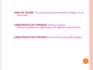 OBRA DE TEATRO: “Es una forma literaria constituida de diálogos con un
cierto orden.”
CARACTERISTICAS INTERNAS: Pertenece al genero
dramático, predomina la subjetividad y es la expresión intima del autor.
CARACTERISTICAS EXTERNAS: Esta escrito en prosa utiliza diálogos.
 
