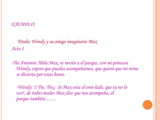 EJEMPLO:
Titulo: Wendy y su amigo imaginario Max
Acto 1
-Tío Antonio: Hola Max, te invito a el parque, con mi princesa
Wendy, espero que puedas acompañarnos, que quiero que mi reina
se divierta por unas horas.
-Wendy: !! Tío, Tío¡¡ Si Max esta al otro lado, que tu no lo
ves?, de todos modos Max dice que nos acompaña, al
parque también……
 