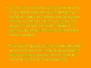• Las esculturas conocidas colectivamente como
  Venus, hacían referencia a la fecundidad y la
  fertilidad propias de la mujer, pues los órganos
  sexuales se destacan, siendo esculpidos con
  mayor detalle que el resto de la figura. Los
  pechos y el vientre prominente representan la
  función creadora.

• Para Lozano Fuentes, la mujer es tomada como
  un ser misterioso, con la misión de propagar la
  especie, siendo este proceso el misterio que
  inspiró al hombre para sus creaciones.
 