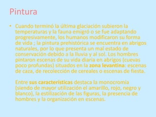 Pintura
• Cuando terminó la última glaciación subieron la
  temperaturas y la fauna emigró o se fue adaptando
  progresivamente, los humanos modificaron su forma
  de vida ; la pintura prehistórica se encuentra en abrigos
  naturales, por lo que presenta un mal estado de
  conservación debido a la lluvia y al sol. Los hombres
  pintaron escenas de su vida diaria en abrigos (cuevas
  poco profundas) situados en la zona levantina: escenas
  de caza, de recolección de cereales o escenas de fiesta.
  Entre sus características destaca la monocromía
  (siendo de mayor utilización el amarillo, rojo, negro y
  blanco), la estilización de las figuras, la presencia de
  hombres y la organización en escenas.
 