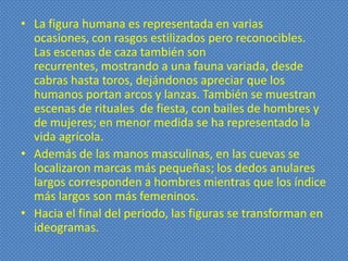 • La figura humana es representada en varias
  ocasiones, con rasgos estilizados pero reconocibles.
  Las escenas de caza también son
  recurrentes, mostrando a una fauna variada, desde
  cabras hasta toros, dejándonos apreciar que los
  humanos portan arcos y lanzas. También se muestran
  escenas de rituales de fiesta, con bailes de hombres y
  de mujeres; en menor medida se ha representado la
  vida agrícola.
• Además de las manos masculinas, en las cuevas se
  localizaron marcas más pequeñas; los dedos anulares
  largos corresponden a hombres mientras que los índice
  más largos son más femeninos.
• Hacia el final del periodo, las figuras se transforman en
  ideogramas.
 