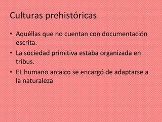Culturas prehistóricas
• Aquéllas que no cuentan con documentación
  escrita.
• La sociedad primitiva estaba organizada en
  tribus.
• EL humano arcaico se encargó de adaptarse a
  la naturaleza
 