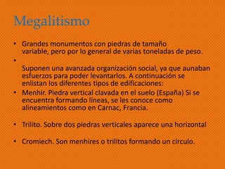 Megalitismo
• Grandes monumentos con piedras de tamaño
  variable, pero por lo general de varias toneladas de peso.
•
  Suponen una avanzada organización social, ya que aunaban
  esfuerzos para poder levantarlos. A continuación se
  enlistan los diferentes tipos de edificaciones:
• Menhir. Piedra vertical clavada en el suelo (España) Si se
  encuentra formando líneas, se les conoce como
  alineamientos como en Carnac, Francia.

• Trilito. Sobre dos piedras verticales aparece una horizontal

• Cromiech. Son menhires o trilitos formando un círculo.
 