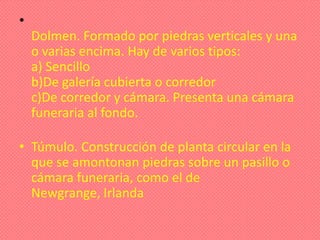 •
    Dolmen. Formado por piedras verticales y una
    o varias encima. Hay de varios tipos:
    a) Sencillo
    b)De galería cubierta o corredor
    c)De corredor y cámara. Presenta una cámara
    funeraria al fondo.

• Túmulo. Construcción de planta circular en la
  que se amontonan piedras sobre un pasillo o
  cámara funeraria, como el de
  Newgrange, Irlanda
 