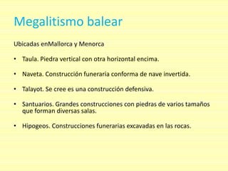 Megalitismo balear
Ubicadas enMallorca y Menorca

• Taula. Piedra vertical con otra horizontal encima.

• Naveta. Construcción funeraria conforma de nave invertida.

• Talayot. Se cree es una construcción defensiva.

• Santuarios. Grandes construcciones con piedras de varios tamaños
  que forman diversas salas.

• Hipogeos. Construcciones funerarias excavadas en las rocas.
 