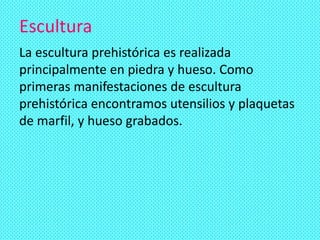 Escultura
La escultura prehistórica es realizada
principalmente en piedra y hueso. Como
primeras manifestaciones de escultura
prehistórica encontramos utensilios y plaquetas
de marfil, y hueso grabados.
 